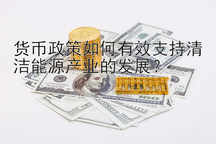 货币政策如何有效支持清洁能源产业的发展？