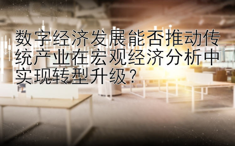 数字经济发展能否推动传统产业在宏观经济分析中实现转型升级？