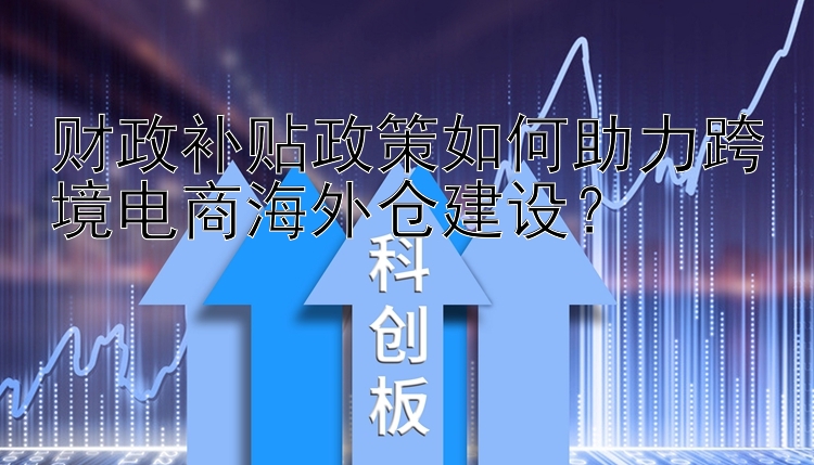 财政补贴政策如何助力跨境电商海外仓建设？