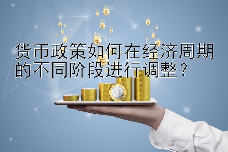 货币政策如何在经济周期的不同阶段进行调整？