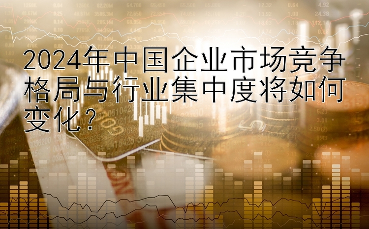 2024年中国企业市场竞争格局与行业集中度将如何变化？