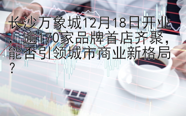 长沙万象城12月18日开业，逾170家品牌首店齐聚，能否引领城市商业新格局？