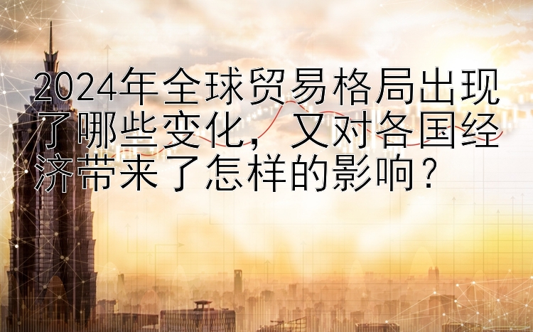 2024年全球贸易格局出现了哪些变化，又对各国经济带来了怎样的影响？