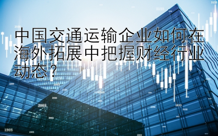 中国交通运输企业如何在海外拓展中把握财经行业动态？