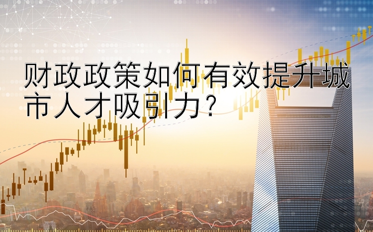 财政政策如何有效提升城市人才吸引力？