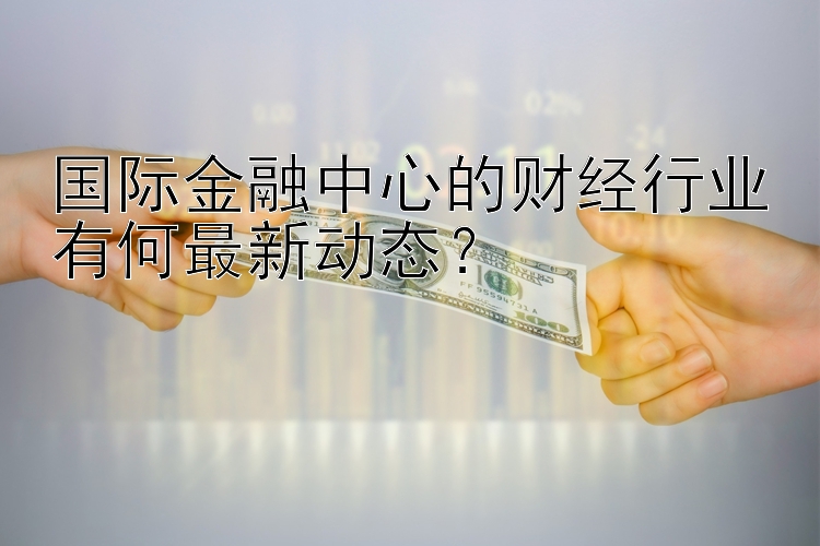 国际金融中心的财经行业有何最新动态？