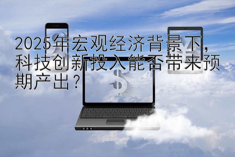 2025年宏观经济背景下  科技创新投入能否带来预期产出？