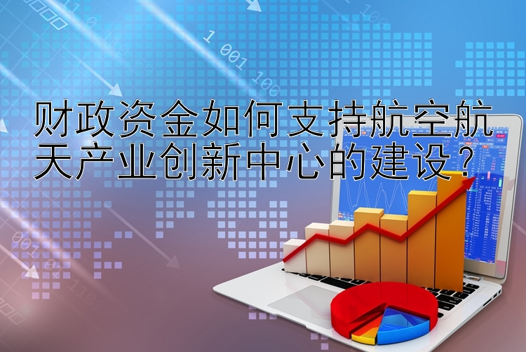 财政资金如何支持航空航天产业创新中心的建设？