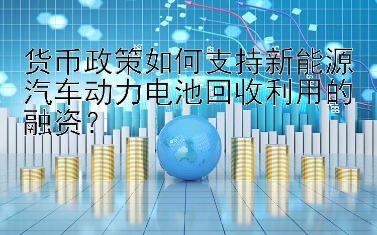 货币政策如何支持新能源汽车动力电池回收利用的融资？