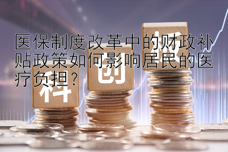 医保制度改革中的财政补贴政策如何影响居民的医疗负担？