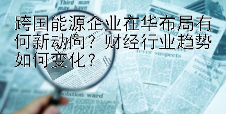 跨国能源企业在华布局有何新动向？财经行业趋势如何变化？