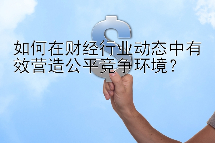 如何在财经行业动态中有效营造公平竞争环境？