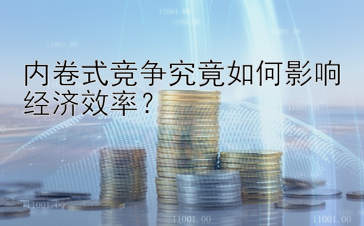 内卷式竞争究竟如何影响经济效率？