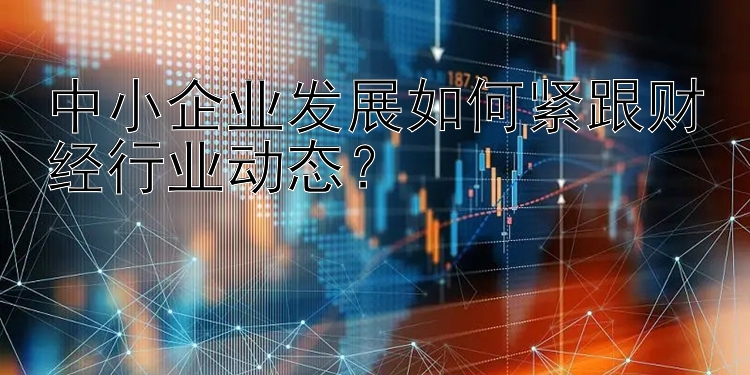 中小企业发展如何紧跟财经行业动态？