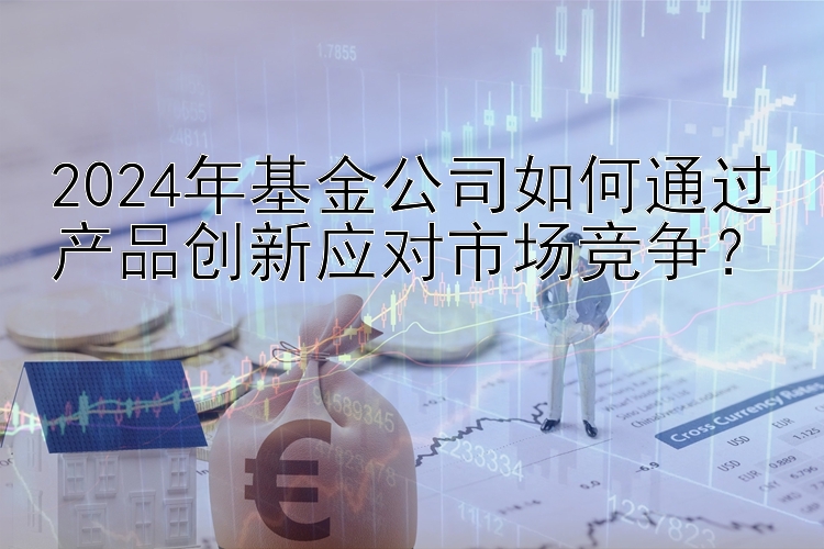 2024年基金公司如何通过产品创新应对市场竞争？