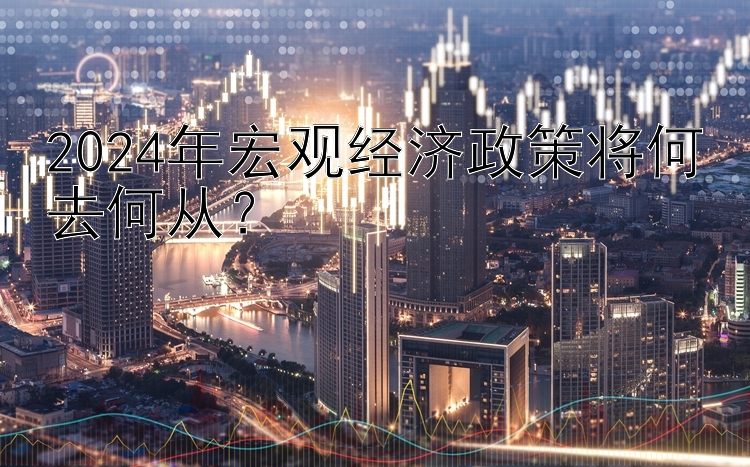 2024年宏观经济政策将何去何从？