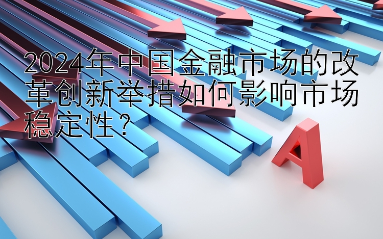 2024年中国金融市场的改革创新举措如何影响市场稳定性？